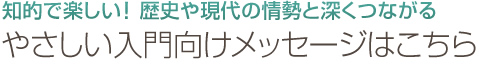 知的で楽しい！歴史や現代の情勢と深くつながる｜やさしい入門向けメッセージはこちら