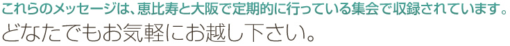 これらのメッセージは、恵比寿と大阪で定期的に行っている集会で収録されています。